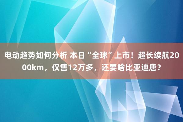 电动趋势如何分析 本日“全球”上市！超长续航2000km，仅售12万多，还要啥比亚迪唐？