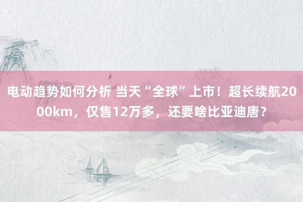 电动趋势如何分析 当天“全球”上市！超长续航2000km，仅售12万多，还要啥比亚迪唐？