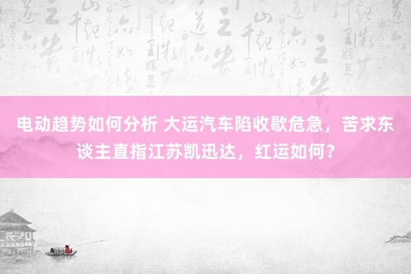 电动趋势如何分析 大运汽车陷收歇危急，苦求东谈主直指江苏凯迅达，红运如何？