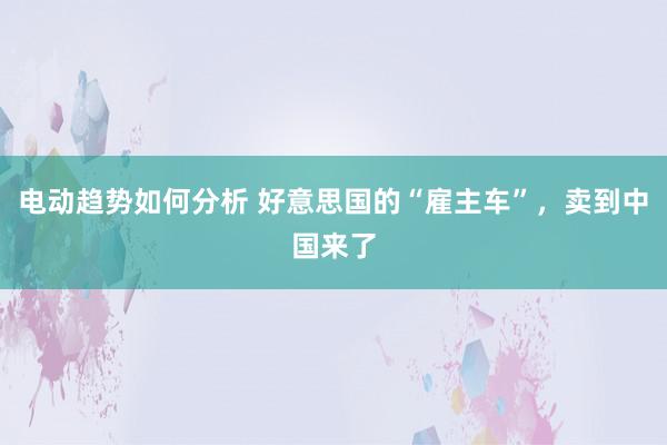 电动趋势如何分析 好意思国的“雇主车”，卖到中国来了