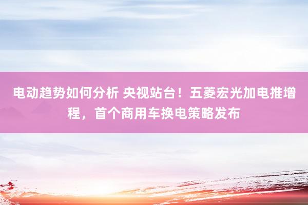 电动趋势如何分析 央视站台！五菱宏光加电推增程，首个商用车换电策略发布