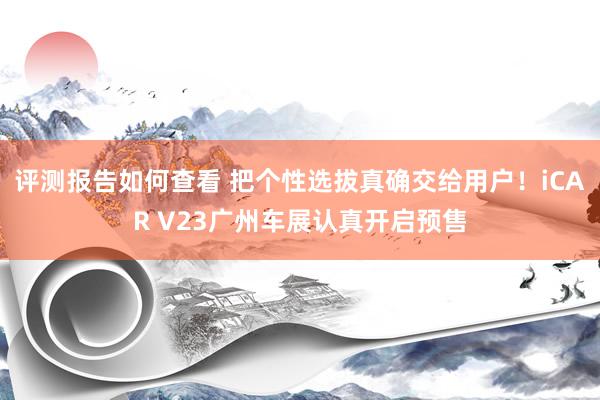 评测报告如何查看 把个性选拔真确交给用户！iCAR V23广州车展认真开启预售