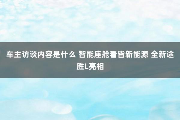 车主访谈内容是什么 智能座舱看皆新能源 全新途胜L亮相