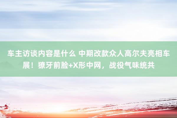 车主访谈内容是什么 中期改款众人高尔夫亮相车展！獠牙前脸+X形中网，战役气味统共