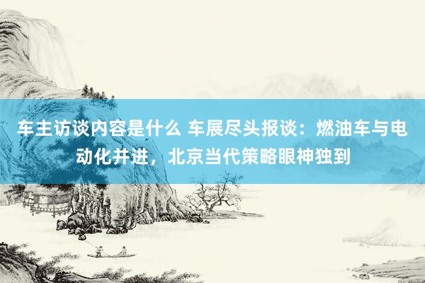 车主访谈内容是什么 车展尽头报谈：燃油车与电动化并进，北京当代策略眼神独到