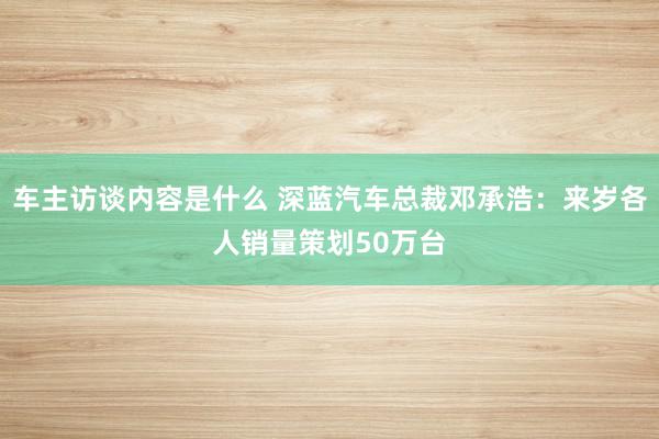 车主访谈内容是什么 深蓝汽车总裁邓承浩：来岁各人销量策划50万台