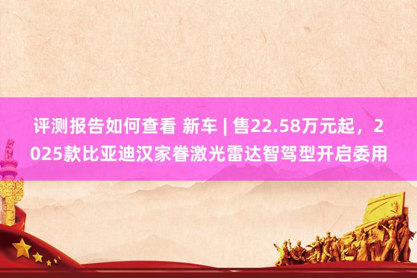 评测报告如何查看 新车 | 售22.58万元起，2025款比亚迪汉家眷激光雷达智驾型开启委用