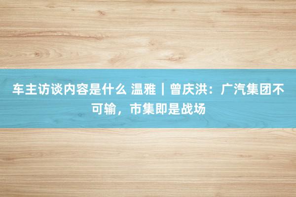 车主访谈内容是什么 温雅｜曾庆洪：广汽集团不可输，市集即是战场