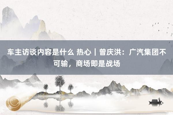 车主访谈内容是什么 热心｜曾庆洪：广汽集团不可输，商场即是战场