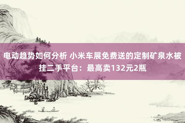 电动趋势如何分析 小米车展免费送的定制矿泉水被挂二手平台：最高卖132元2瓶