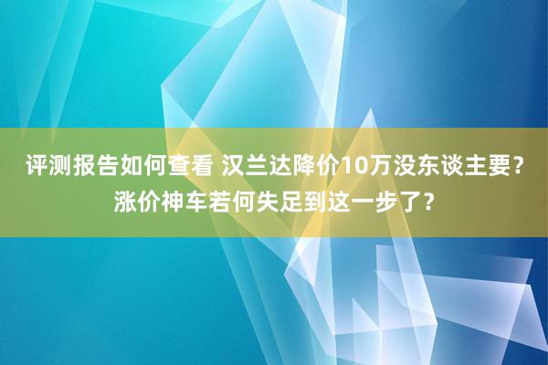 评测报告如何查看 汉兰达降价10万没东谈主要？涨价神车若何失足到这一步了？