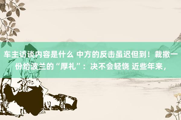 车主访谈内容是什么 中方的反击虽迟但到！裁撤一份给波兰的“厚礼”：决不会轻饶 近些年来，