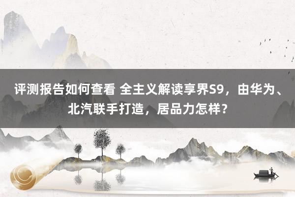 评测报告如何查看 全主义解读享界S9，由华为、北汽联手打造，居品力怎样？