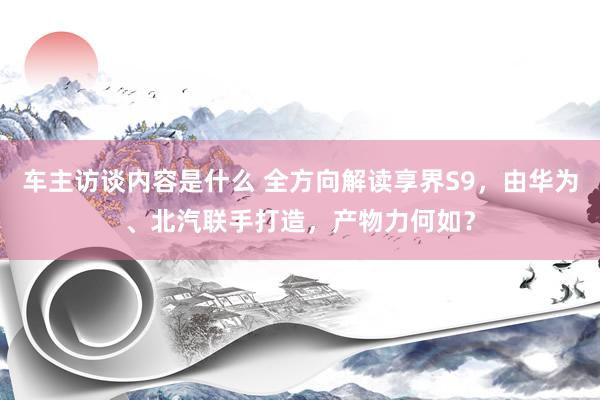 车主访谈内容是什么 全方向解读享界S9，由华为、北汽联手打造，产物力何如？