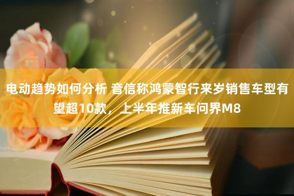 电动趋势如何分析 音信称鸿蒙智行来岁销售车型有望超10款，上半年推新车问界M8