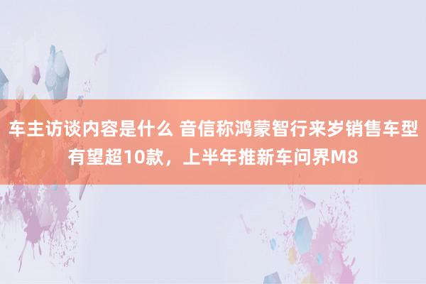 车主访谈内容是什么 音信称鸿蒙智行来岁销售车型有望超10款，上半年推新车问界M8