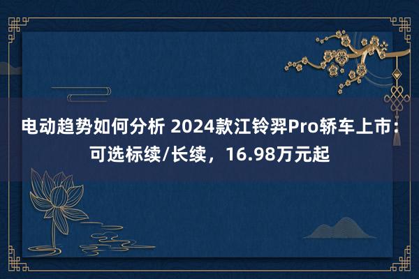 电动趋势如何分析 2024款江铃羿Pro轿车上市：可选标续/长续，16.98万元起