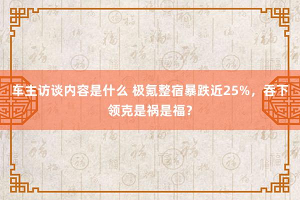 车主访谈内容是什么 极氪整宿暴跌近25%，吞下领克是祸是福？