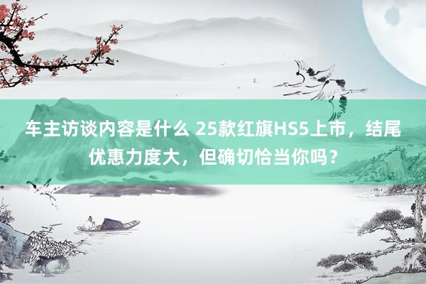 车主访谈内容是什么 25款红旗HS5上市，结尾优惠力度大，但确切恰当你吗？