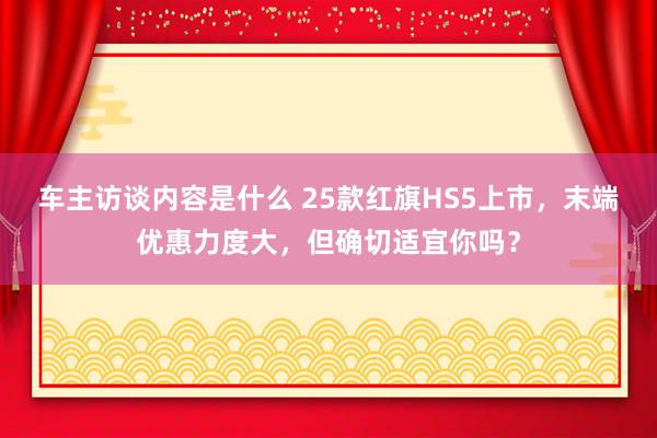 车主访谈内容是什么 25款红旗HS5上市，末端优惠力度大，但确切适宜你吗？