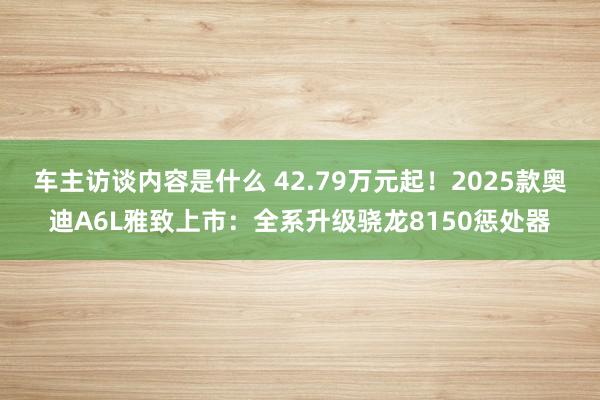 车主访谈内容是什么 42.79万元起！2025款奥迪A6L雅致上市：全系升级骁龙8150惩处器