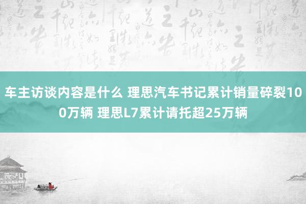 车主访谈内容是什么 理思汽车书记累计销量碎裂100万辆 理思L7累计请托超25万辆