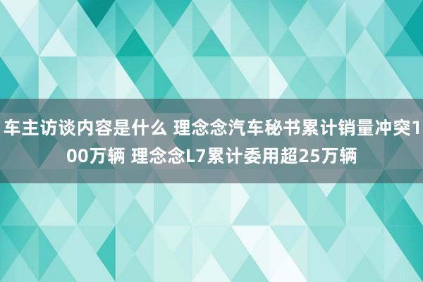 车主访谈内容是什么 理念念汽车秘书累计销量冲突100万辆 理念念L7累计委用超25万辆