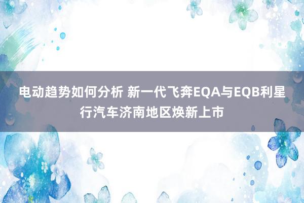 电动趋势如何分析 新一代飞奔EQA与EQB利星行汽车济南地区焕新上市