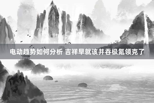 电动趋势如何分析 吉祥早就该并吞极氪领克了