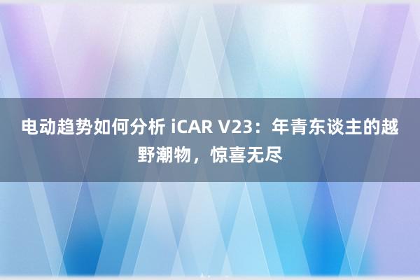 电动趋势如何分析 iCAR V23：年青东谈主的越野潮物，惊喜无尽