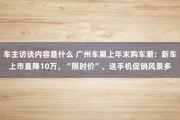 车主访谈内容是什么 广州车展上年末购车潮：新车上市直降10万，“限时价”、送手机促销风景多