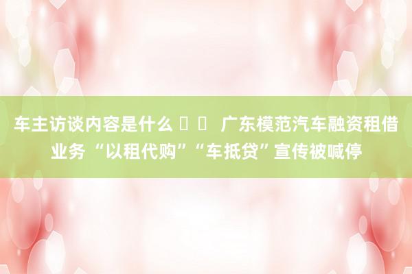 车主访谈内容是什么 		 广东模范汽车融资租借业务 “以租代购”“车抵贷”宣传被喊停