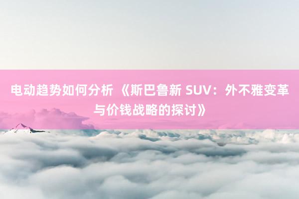 电动趋势如何分析 《斯巴鲁新 SUV：外不雅变革与价钱战略的探讨》