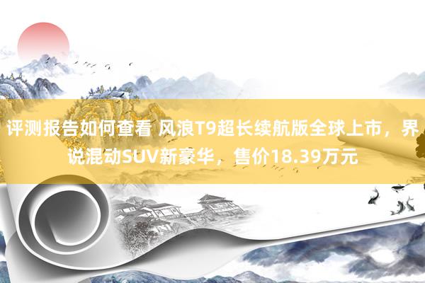 评测报告如何查看 风浪T9超长续航版全球上市，界说混动SUV新豪华，售价18.39万元