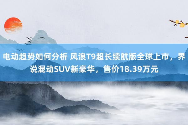 电动趋势如何分析 风浪T9超长续航版全球上市，界说混动SUV新豪华，售价18.39万元