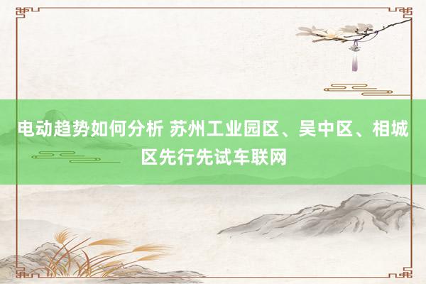 电动趋势如何分析 苏州工业园区、吴中区、相城区先行先试车联网