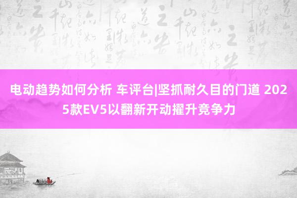 电动趋势如何分析 车评台|坚抓耐久目的门道 2025款EV5以翻新开动擢升竞争力