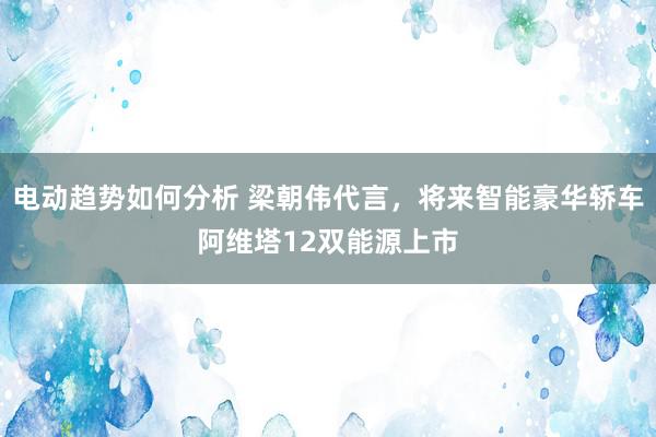 电动趋势如何分析 梁朝伟代言，将来智能豪华轿车阿维塔12双能源上市