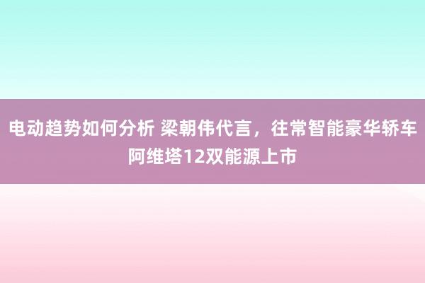 电动趋势如何分析 梁朝伟代言，往常智能豪华轿车阿维塔12双能源上市