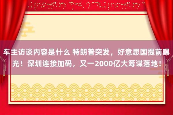 车主访谈内容是什么 特朗普突发，好意思国提前曝光！深圳连接加码，又一2000亿大筹谋落地！