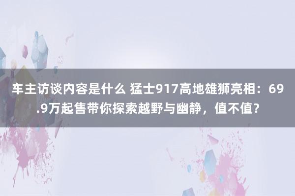 车主访谈内容是什么 猛士917高地雄狮亮相：69.9万起售带你探索越野与幽静，值不值？