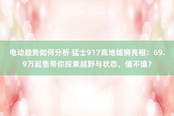 电动趋势如何分析 猛士917高地雄狮亮相：69.9万起售带你探索越野与状态，值不值？