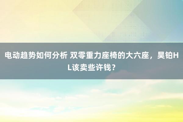 电动趋势如何分析 双零重力座椅的大六座，昊铂HL该卖些许钱？