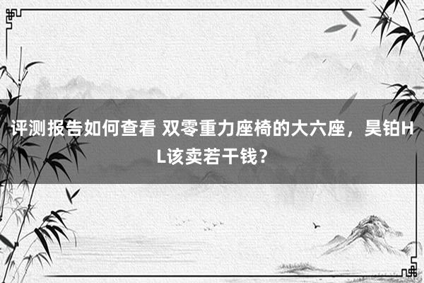 评测报告如何查看 双零重力座椅的大六座，昊铂HL该卖若干钱？