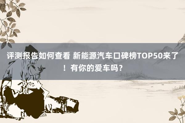 评测报告如何查看 新能源汽车口碑榜TOP50来了！有你的爱车吗？