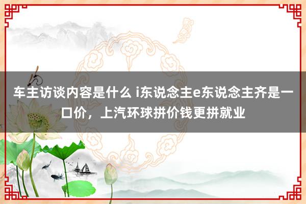 车主访谈内容是什么 i东说念主e东说念主齐是一口价，上汽环球拼价钱更拼就业