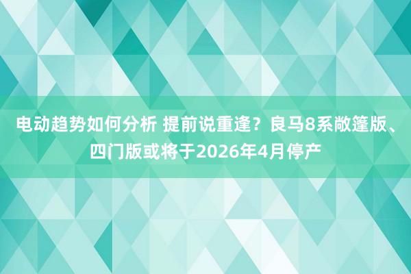 电动趋势如何分析 提前说重逢？良马8系敞篷版、四门版或将于2026年4月停产