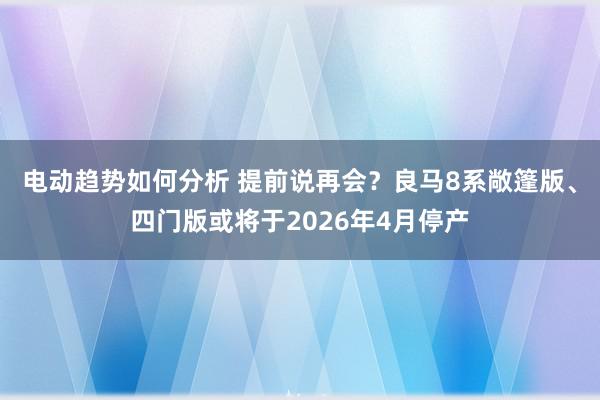 电动趋势如何分析 提前说再会？良马8系敞篷版、四门版或将于2026年4月停产