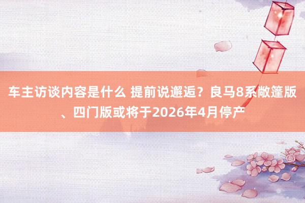 车主访谈内容是什么 提前说邂逅？良马8系敞篷版、四门版或将于2026年4月停产