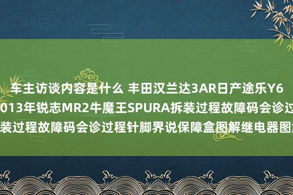 车主访谈内容是什么 丰田汉兰达3AR日产途乐Y60维修手册电路图费力2013年锐志MR2牛魔王SPURA拆装过程故障码会诊过程针脚界说保障盒图解继电器图解线束走